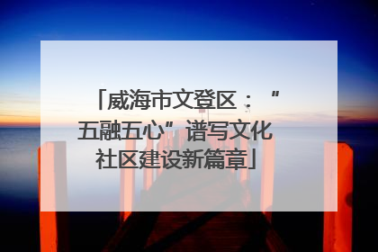 威海市文登区：“五融五心”谱写文化社区建设新篇章