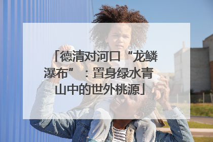 德清对河口“龙鳞瀑布”：置身绿水青山中的世外桃源