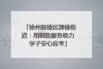 徐州鼓楼区牌楼街道：用细致服务助力学子安心应考