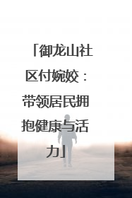 御龙山社区付婉姣：带领居民拥抱健康与活力