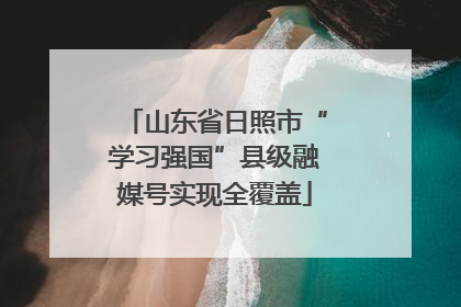 山东省日照市“学习强国”县级融媒号实现全覆盖