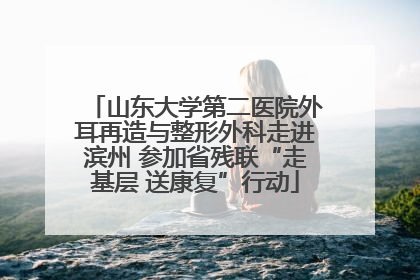 山东大学第二医院外耳再造与整形外科走进滨州 参加省残联“走基层 送康复”行动