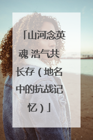 山河念英魂 浩气共长存（地名中的抗战记忆）