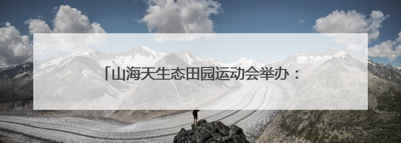 山海天生态田园运动会举办：奏响乡村振兴“运动乐章”