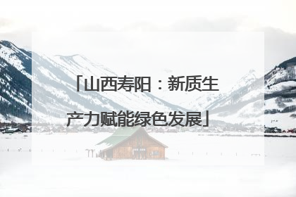 山西寿阳：新质生产力赋能绿色发展