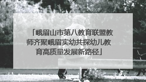 峨眉山市第八教育联盟教师齐聚峨眉实幼共探幼儿教育高质量发展新路径