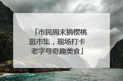 市民周末摘樱桃逛市集，现场打卡老字号奇趣美食