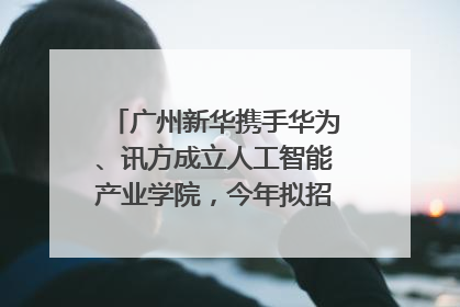 广州新华携手华为、讯方成立人工智能产业学院，今年拟招生150人