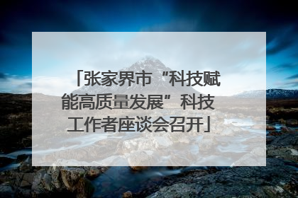 张家界市“科技赋能高质量发展”科技工作者座谈会召开