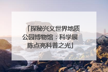 探秘兴义世界地质公园博物馆：科学展陈点亮科普之光