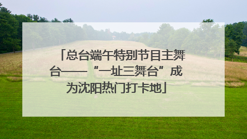 总台端午特别节目主舞台——“一址三舞台”成为沈阳热门打卡地