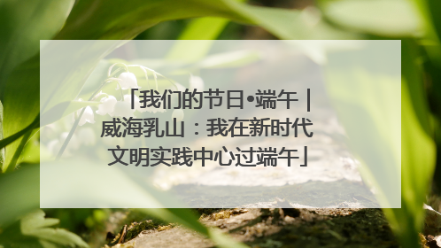 我们的节日•端午｜威海乳山：我在新时代文明实践中心过端午