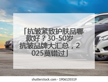 抗皱紧致护肤品哪款好？30-50岁抗皱品牌大汇总，2025莫错过