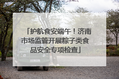 护航食安端午！济南市场监管开展粽子类食品安全专项检查