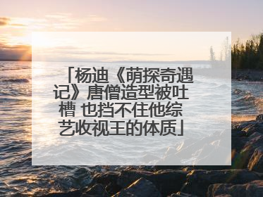 杨迪《萌探奇遇记》唐僧造型被吐槽 也挡不住他综艺收视王的体质