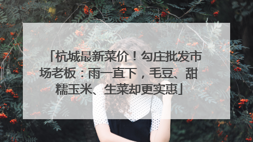 杭城最新菜价！勾庄批发市场老板：雨一直下，毛豆、甜糯玉米、生菜却更实惠