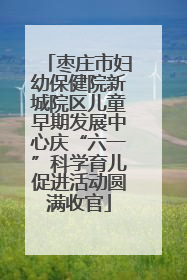 枣庄市妇幼保健院新城院区儿童早期发展中心庆“六一”科学育儿促进活动圆满收官
