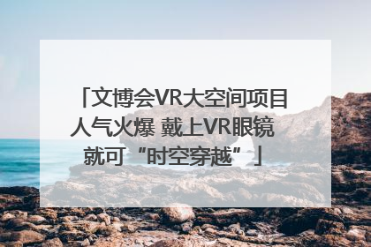 文博会VR大空间项目人气火爆 戴上VR眼镜就可“时空穿越”