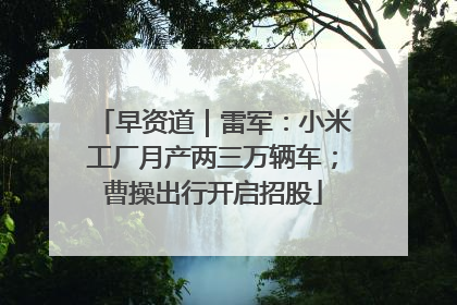 早资道｜雷军：小米工厂月产两三万辆车；曹操出行开启招股