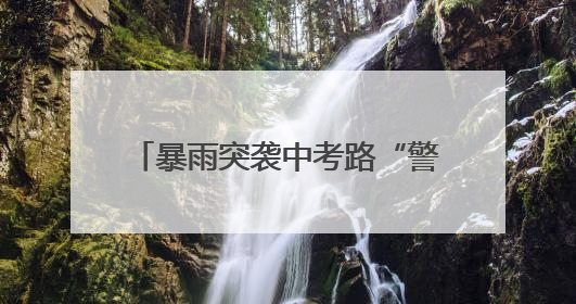 暴雨突袭中考路“警”色筑起“蓝色脊梁”护考3000余学子