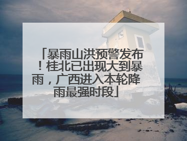 暴雨山洪预警发布！桂北已出现大到暴雨，广西进入本轮降雨最强时段