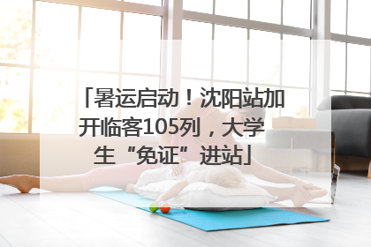 暑运启动！沈阳站加开临客105列，大学生“免证”进站