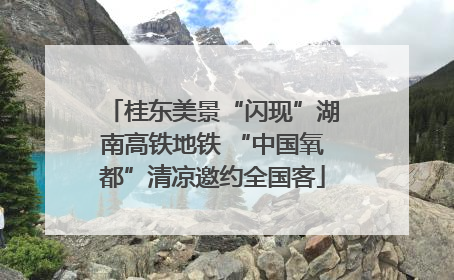 桂东美景“闪现”湖南高铁地铁 “中国氧都”清凉邀约全国客