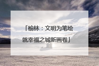 榆林：文明为笔绘就幸福之城新画卷
