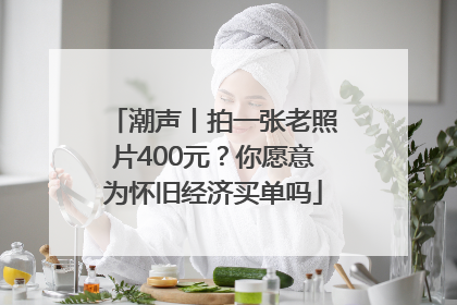 潮声丨拍一张老照片400元？你愿意为怀旧经济买单吗