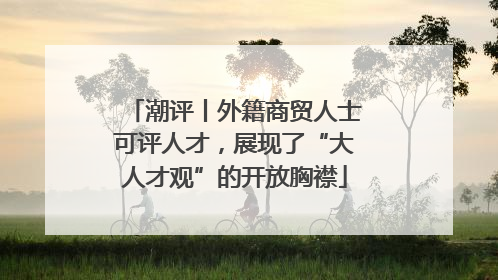 潮评丨外籍商贸人士可评人才，展现了“大人才观”的开放胸襟