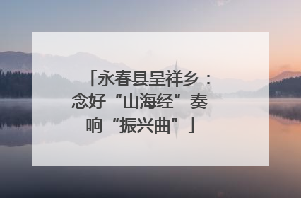永春县呈祥乡：念好“山海经”奏响“振兴曲”