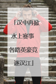 汉中再掀水上赛事 各路英豪竞逐汉江