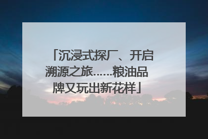 沉浸式探厂、开启溯源之旅……粮油品牌又玩出新花样