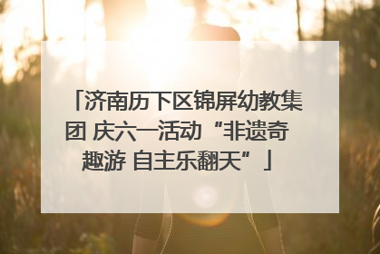 济南历下区锦屏幼教集团 庆六一活动“非遗奇趣游 自主乐翻天”