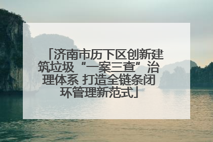 济南市历下区创新建筑垃圾“一案三查”治理体系 打造全链条闭环管理新范式