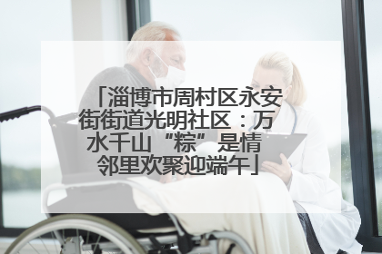 淄博市周村区永安街街道光明社区：万水千山“粽”是情 邻里欢聚迎端午