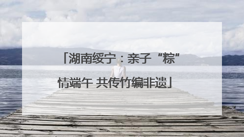 湖南绥宁：亲子“粽”情端午 共传竹编非遗