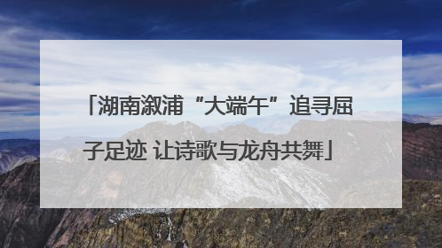 湖南溆浦“大端午”追寻屈子足迹 让诗歌与龙舟共舞