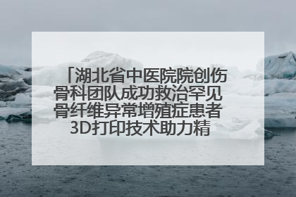 湖北省中医院院创伤骨科团队成功救治罕见骨纤维异常增殖症患者 3D打印技术助力精准矫形手术