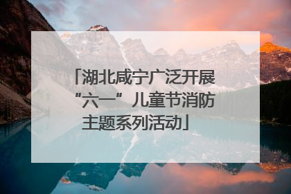 湖北咸宁广泛开展“六一”儿童节消防主题系列活动