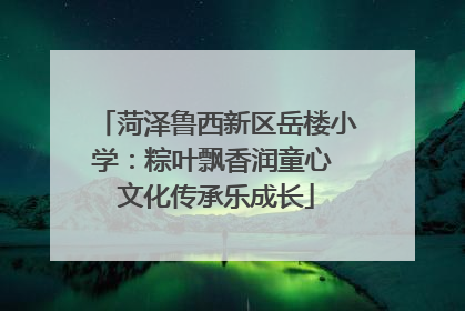 菏泽鲁西新区岳楼小学：粽叶飘香润童心 文化传承乐成长