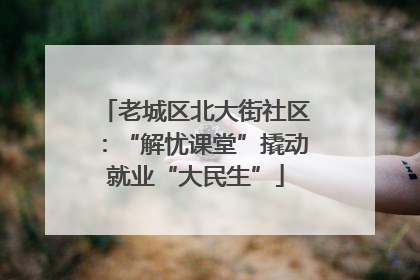 老城区北大街社区：“解忧课堂”撬动就业“大民生”
