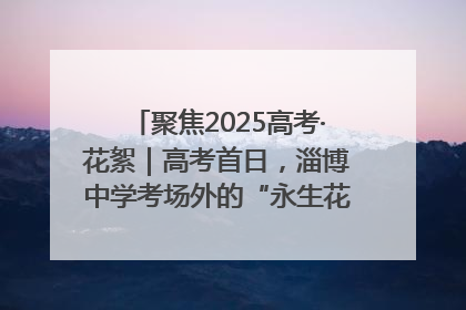 聚焦2025高考·花絮｜高考首日，淄博中学考场外的“永生花”传递温暖与祝福