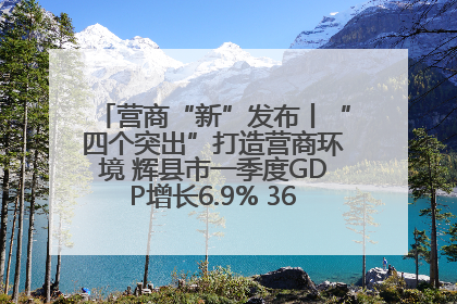 营商“新”发布丨“四个突出”打造营商环境 辉县市一季度GDP增长6.9% 36个重点项目落地
