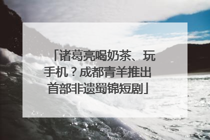 诸葛亮喝奶茶、玩手机？成都青羊推出首部非遗蜀锦短剧