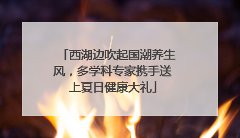 西湖边吹起国潮养生风，多学科专家携手送上夏日健康大礼