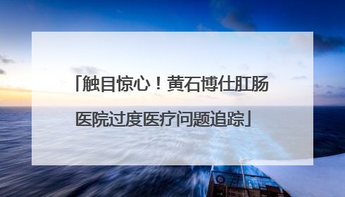 触目惊心！黄石博仕肛肠医院过度医疗问题追踪