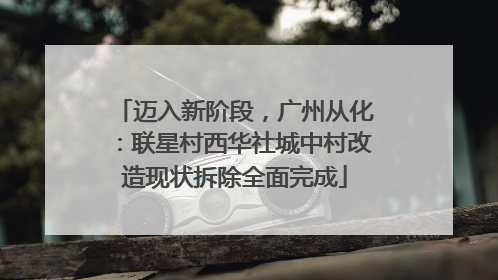 迈入新阶段，广州从化：联星村西华社城中村改造现状拆除全面完成