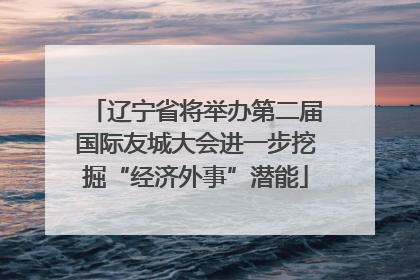 辽宁省将举办第二届国际友城大会进一步挖掘“经济外事”潜能