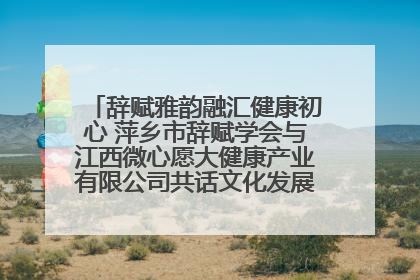 辞赋雅韵融汇健康初心 萍乡市辞赋学会与江西微心愿大健康产业有限公司共话文化发展新篇（图）
